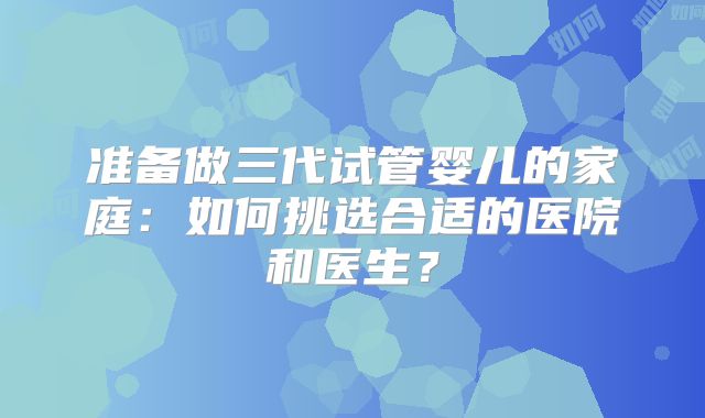 准备做三代试管婴儿的家庭：如何挑选合适的医院和医生？