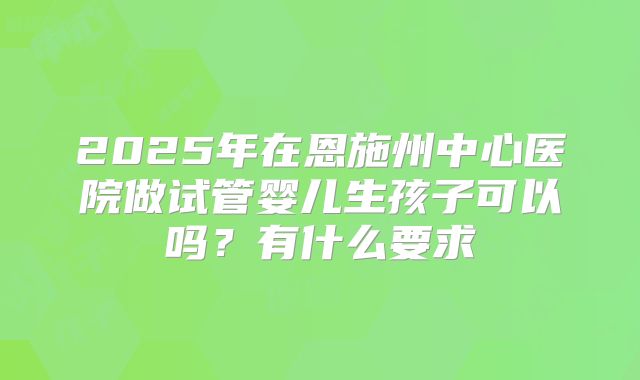 2025年在恩施州中心医院做试管婴儿生孩子可以吗？有什么要求