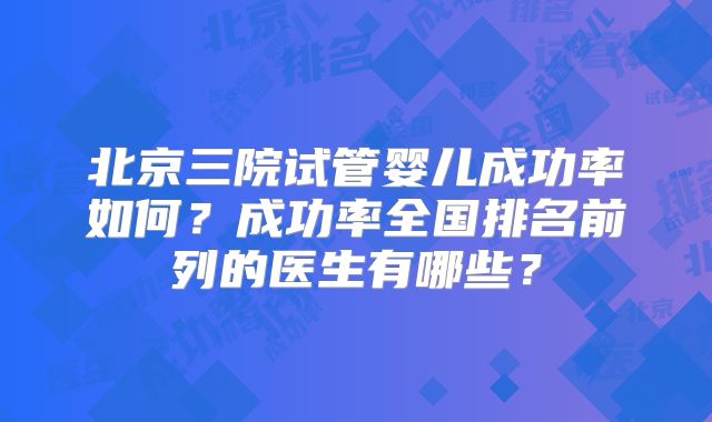 北京三院试管婴儿成功率如何?成功率全国排名前列的医生有哪些?
