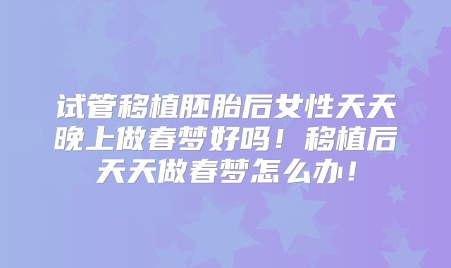 试管移植胚胎后女性天天晚上做春梦好吗！移植后天天做春梦怎么办！