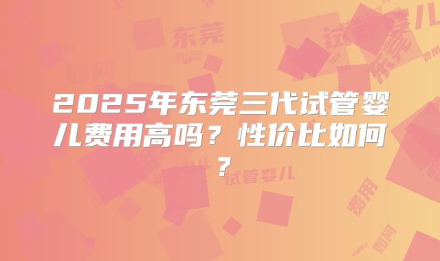 2025年东莞三代试管婴儿费用高吗？性价比如何？