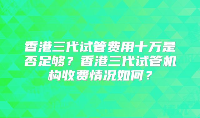 香港三代试管费用十万是否足够？香港三代试管机构收费情况如何？