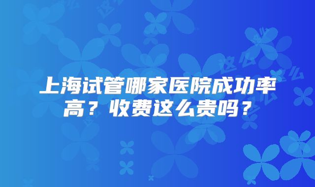 上海试管哪家医院成功率高？收费这么贵吗？
