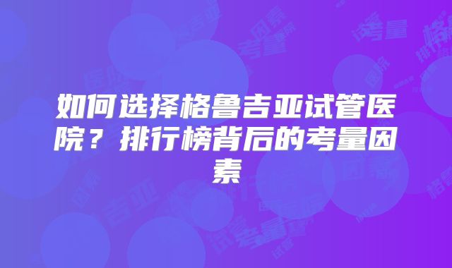 如何选择格鲁吉亚试管医院?排行榜背后的考量因素