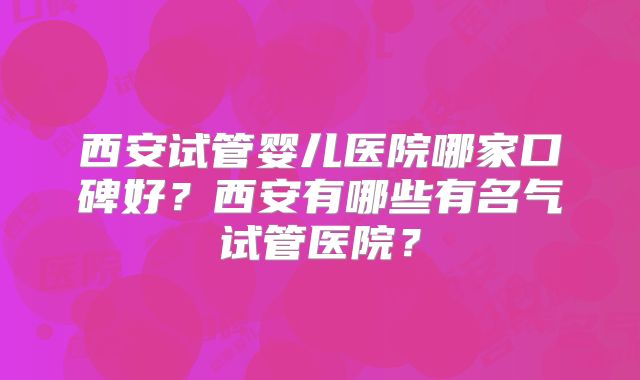 西安试管婴儿医院哪家口碑好?西安有哪些有名气试管医院?