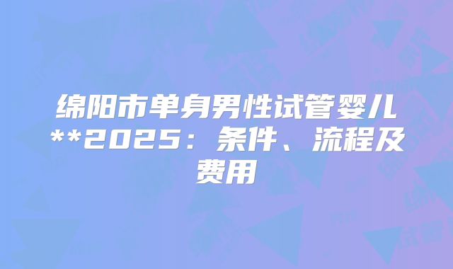 绵阳市单身男性试管婴儿**2025:条件、流程及费用