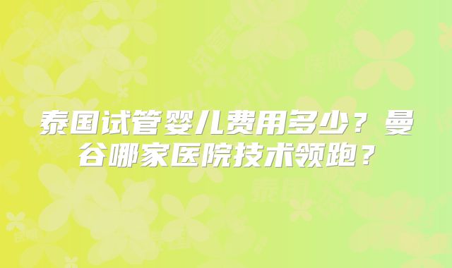 泰国试管婴儿费用多少？曼谷哪家医院技术领跑？