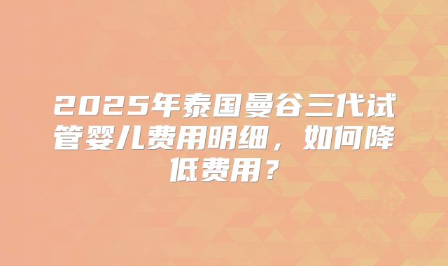2025年泰国曼谷三代试管婴儿费用明细,如何降低费用?