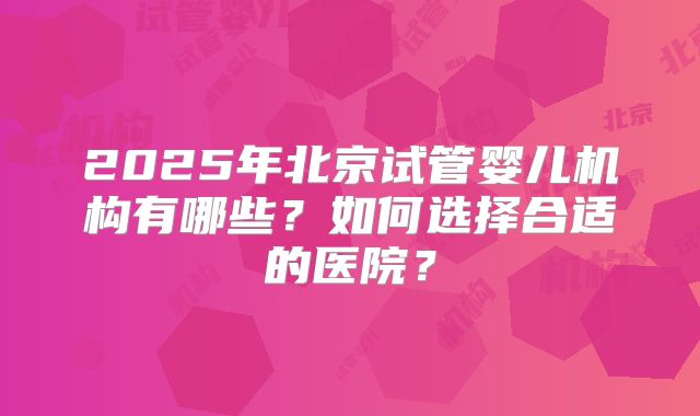 2025年北京试管婴儿机构有哪些?如何选择合适的医院?