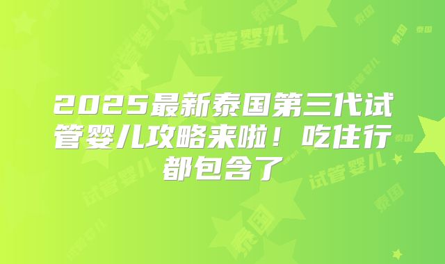 2025最新泰国第三代试管婴儿攻略来啦!吃住行都包含了