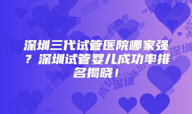 深圳三代试管医院哪家强?深圳试管婴儿成功率排名揭晓!