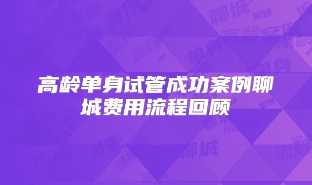 高龄单身试管成功案例聊城费用流程回顾