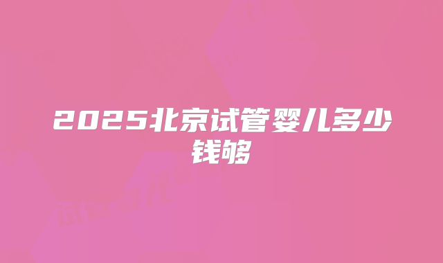 2025北京试管婴儿多少钱够