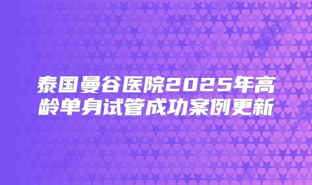 泰国曼谷医院2025年高龄单身试管成功案例更新