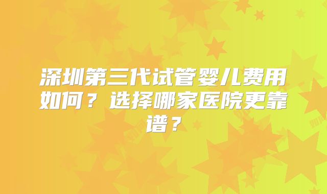 深圳第三代试管婴儿费用如何?选择哪家医院更靠谱?