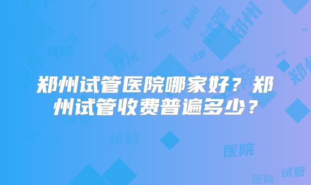 郑州试管医院哪家好?郑州试管收费普遍多少?