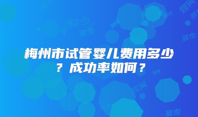 梅州市试管婴儿费用多少？成功率如何？