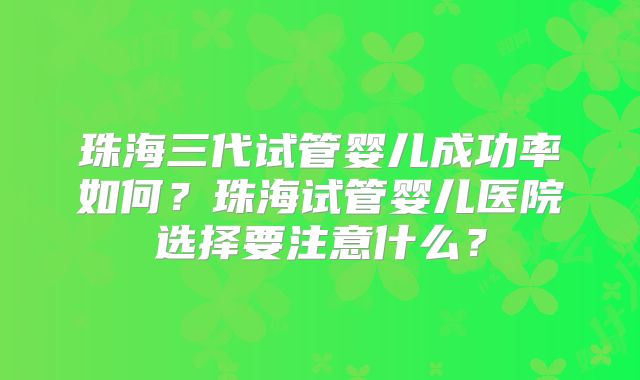 珠海三代试管婴儿成功率如何？珠海试管婴儿医院选择要注意什么？