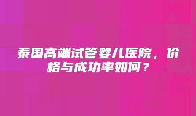 泰国高端试管婴儿医院,价格与成功率如何?