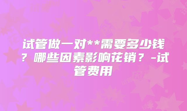 试管做一对**需要多少钱？哪些因素影响花销？-试管费用