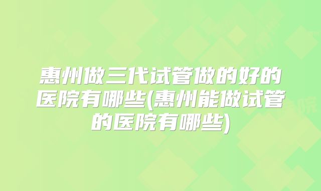 惠州做三代试管做的好的医院有哪些(惠州能做试管的医院有哪些)