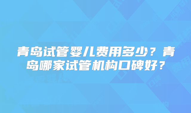 青岛试管婴儿费用多少?青岛哪家试管机构口碑好?