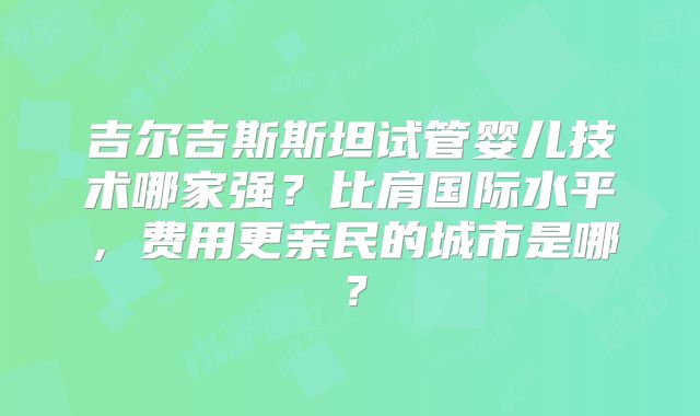 吉尔吉斯斯坦试管婴儿技术哪家强？比肩国际水平，费用更亲民的城市是哪？