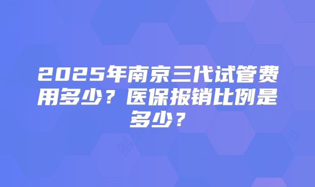 2025年南京三代试管费用多少？医保报销比例是多少？