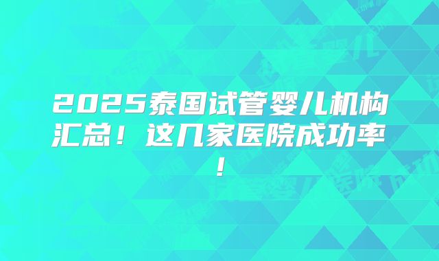 2025泰国试管婴儿机构汇总!这几家医院成功率!