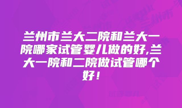 兰州市兰大二院和兰大一院哪家试管婴儿做的好,兰大一院和二院做试管哪个好！