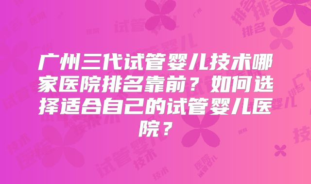 广州三代试管婴儿技术哪家医院排名靠前？如何选择适合自己的试管婴儿医院？