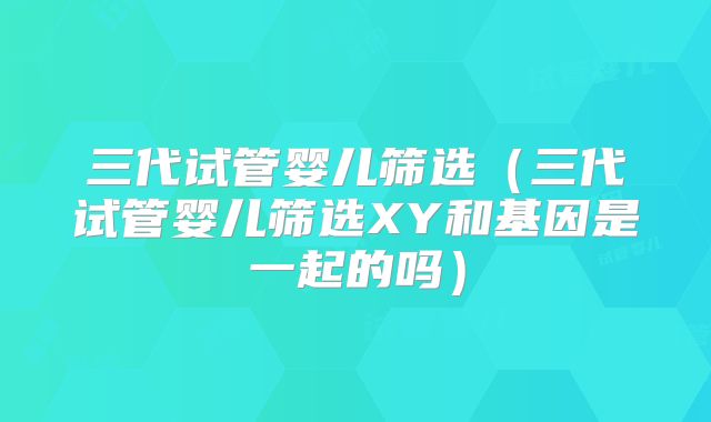 三代试管婴儿筛选（三代试管婴儿筛选XY和基因是一起的吗）