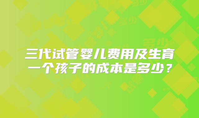 三代试管婴儿费用及生育一个孩子的成本是多少?