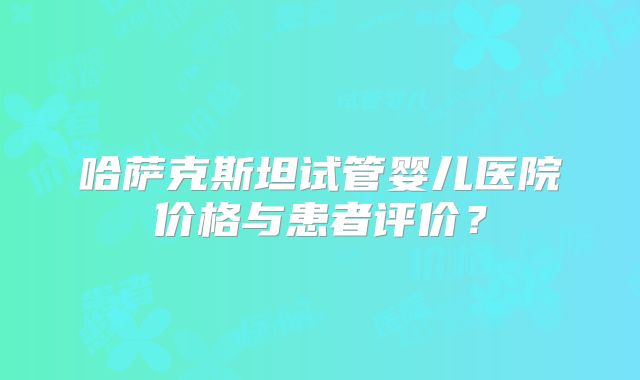 哈萨克斯坦试管婴儿医院价格与患者评价?