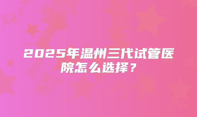 2025年温州三代试管医院怎么选择?