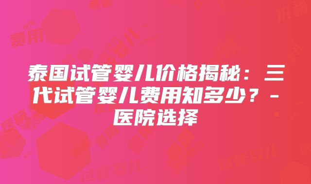 泰国试管婴儿价格揭秘：三代试管婴儿费用知多少？-医院选择