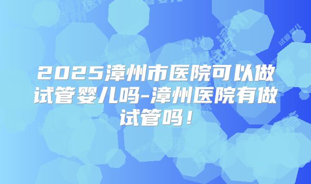 2025漳州市医院可以做试管婴儿吗-漳州医院有做试管吗！