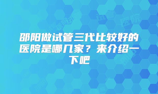 邵阳做试管三代比较好的医院是哪几家？来介绍一下吧