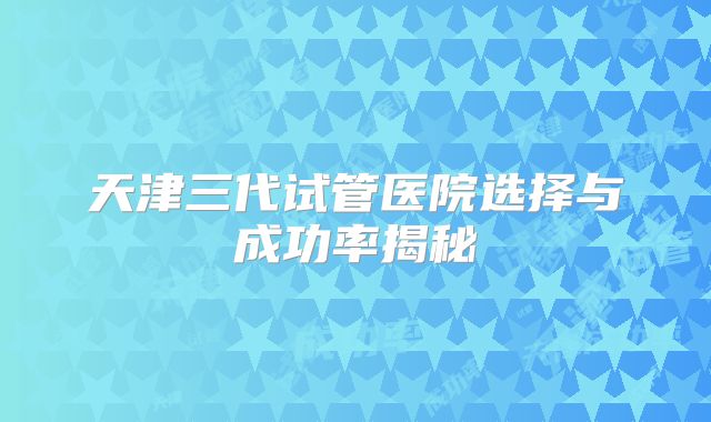 天津三代试管医院选择与成功率揭秘