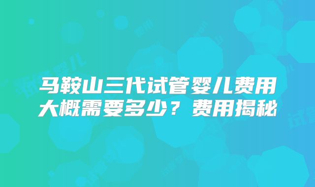 马鞍山三代试管婴儿费用大概需要多少?费用揭秘