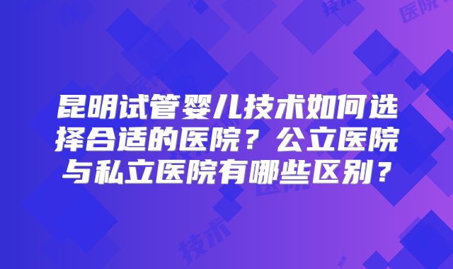 昆明试管婴儿技术如何选择合适的医院?公立医院与私立医院有哪些区别?
