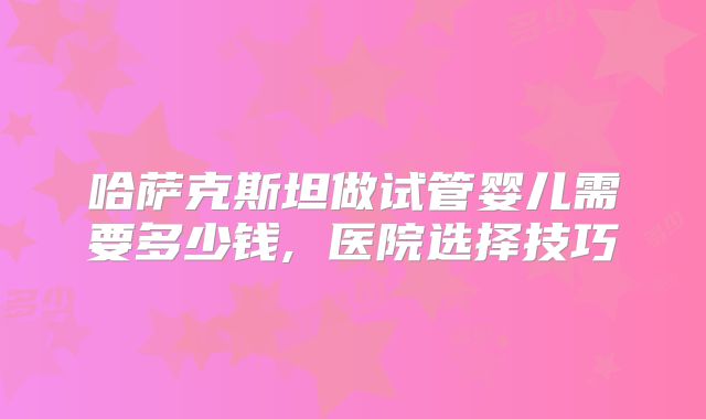 哈萨克斯坦做试管婴儿需要多少钱, 医院选择技巧