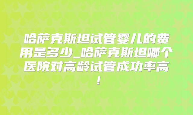 哈萨克斯坦试管婴儿的费用是多少_哈萨克斯坦哪个医院对高龄试管成功率高！