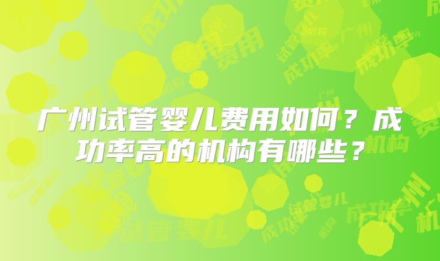 广州试管婴儿费用如何?成功率高的机构有哪些?