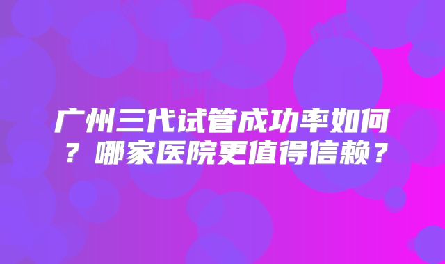 广州三代试管成功率如何？哪家医院更值得信赖？