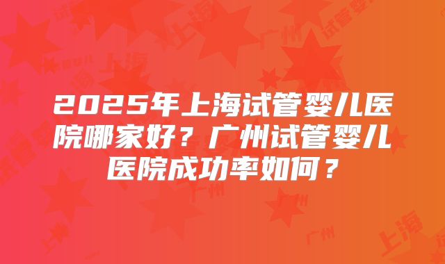 2025年上海试管婴儿医院哪家好?广州试管婴儿医院成功率如何?