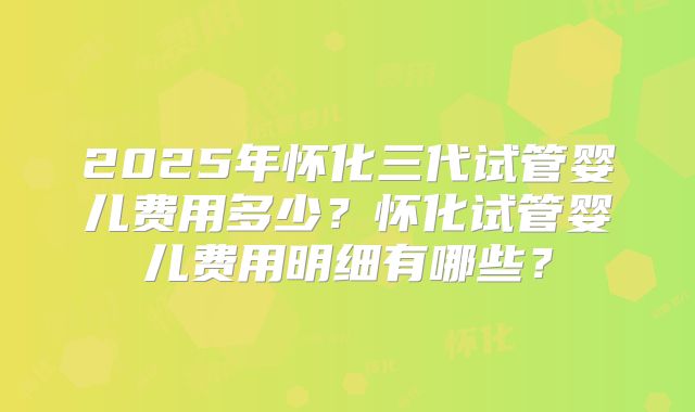 2025年怀化三代试管婴儿费用多少?怀化试管婴儿费用明细有哪些?