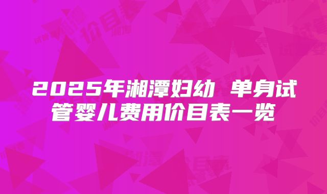 2025年湘潭妇幼 单身试管婴儿费用价目表一览