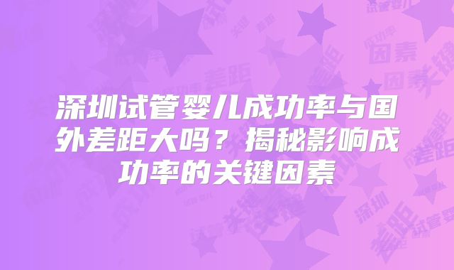 深圳试管婴儿成功率与国外差距大吗?揭秘影响成功率的关键因素