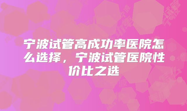 宁波试管高成功率医院怎么选择,宁波试管医院性价比之选